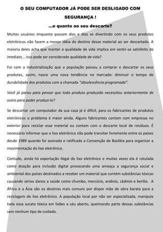 O SEU COMPUTADOR JÁ PODE SER DESLIGADO COM

                                   SEGURANÇA !

                        ...e quanto ao seu descarte?
Muitos usuários enquanto passam dias e dias se divertindo com os seus produtos
eletrônicos não fazem a menor idéia do destino desse material ao ser descartado. A
maioria deles acha que manter a qualidade de vida implica em sentir-se satisfeito de
imediato... isso pode ser considerado qualidade de vida?

Foi com a industrialização que a população passou a comprar e descartar os seus
produtos, assim, nasce uma nova tendência no mercado: diminuir o tempo de
durabilidade dos produtos com a chamada “obsolescência programada”.

Você já parou para pensar que todo produto produzido necessitou anteriormente de
outro para poder produzi-lo?

Se descartar um computador da sua casa já é difícil, para os fabricantes de produtos
eletrônicos o problema é maior ainda. Alguns fabricantes contam com empresas no
exterior para reciclar esse material ou contam com o descarte local de resíduos. É
necessário informar que o lixo eletrônico não pode transitar livremente entre os países
desde 1989 quando foi assinada e ratificada a Convenção de Basiléia para organizar a
movimentação do lixo eletrônico.

Contudo, ainda há exportação ilegal do lixo eletrônico e muitas vezes ela é rotulada
como doação para inclusão digital provocando uma ameaça a segurança social e
ambiental dos países destinados a receber um material que contém substâncias tóxicas
causando sérios danos a saúde como chumbo, mercúrio, arsênio, cádmio e berílio. A
África e a Ásia são os destinos mais comuns por dispor mão de obra barata para a
reciclagem do lixo eletrônico. A população local por não ser especializada, manipula
toda essa sucata tóxica em lixões a céu aberto, queimando parte dessas substâncias
sem nenhum tipo de cuidado.
 
