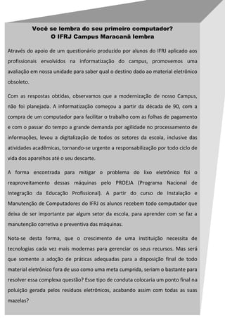 Você se lembra do seu primeiro computador?
                 O IFRJ Campus Maracanã lembra

Através do apoio de um questionário produzido por alunos do IFRJ aplicado aos
profissionais envolvidos na informatização do campus, promovemos uma
avaliação em nossa unidade para saber qual o destino dado ao material eletrônico
obsoleto.

Com as respostas obtidas, observamos que a modernização de nosso Campus,
não foi planejada. A informatização começou a partir da década de 90, com a
compra de um computador para facilitar o trabalho com as folhas de pagamento
e com o passar do tempo a grande demanda por agilidade no processamento de
informações, levou a digitalização de todos os setores da escola, inclusive das
atividades acadêmicas, tornando-se urgente a responsabilização por todo ciclo de
vida dos aparelhos até o seu descarte.

A forma encontrada para mitigar o problema do lixo eletrônico foi o
reaproveitamento dessas máquinas pelo PROEJA (Programa Nacional de
Integração da Educação Profissional). A partir do curso de Instalação e
Manutenção de Computadores do IFRJ os alunos recebem todo computador que
deixa de ser importante par algum setor da escola, para aprender com se faz a
manutenção corretiva e preventiva das máquinas.

Nota-se desta forma, que o crescimento de uma instituição necessita de
tecnologias cada vez mais modernas para gerenciar os seus recursos. Mas será
que somente a adoção de práticas adequadas para a disposição final de todo
material eletrônico fora de uso como uma meta cumprida, seriam o bastante para
resolver essa complexa questão? Esse tipo de conduta colocaria um ponto final na
poluição gerada pelos resíduos eletrônicos, acabando assim com todas as suas
mazelas?
 