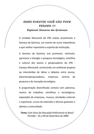 ESSES EVENTOS VOCÊ NÃO PODE
                   PERDER !!!!
       Especial Semana da Química


A Unidade Maracanã do IFRJ realiza anualmente a
Semana da Química, um evento de suma importância
e que melhor representa o espírito da instituição.

A Semana da Química visa promover, estimular,
aprimorar e divulgar a pesquisa tecnológica, científica
e cultural dos alunos e pesquisadores do IFRJ -
Campus Maracanã, construindo um ambiente propício
ao intercâmbio de idéias e debates entre alunos,
docentes/pesquisadores,     empresas,     centros    de
pesquisa e de inovação tecnológica.

A programação diversificada contará com palestras,
mostra de trabalhos científicos e tecnológicos,
exposições de empresas, museus, atividades culturais
e esportivas, cursos de extensão e oficinas gratuitas e
abertas a comunidade.

 Tema: Cem Anos de Educação Profissional no Brasil
       Período : 01 a 04 de dezembro de 2009
 