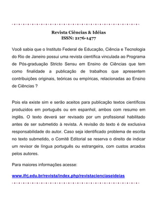 Revista Ciências & Idéias
                        ISSN: 2176-1477

Você sabia que o Instituto Federal de Educação, Ciência e Tecnologia
do Rio de Janeiro possui uma revista científica vinculada ao Programa
de Pós-graduação Stricto Sensu em Ensino de Ciências que tem
como   finalidade   a   publicação   de   trabalhos   que   apresentem
contribuições originais, teóricas ou empíricas, relacionadas ao Ensino
de Ciências ?


Pois ela existe sim e serão aceitos para publicação textos científicos
produzidos em português ou em espanhol, ambos com resumo em
inglês. O texto deverá ser revisado por um profissional habilitado
antes de ser submetido à revista. A revisão do texto é de exclusiva
responsabilidade do autor. Caso seja identificado problema de escrita
no texto submetido, o Comitê Editorial se reserva o direito de indicar
um revisor de língua português ou estrangeira, com custos arcados
pelos autores.

Para maiores informações acesse:

www.ifrj.edu.br/revista/index.php/revistacienciaseideias
 