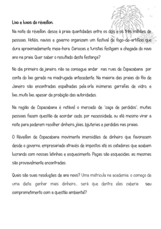Lixo e luxos do réveillon.
Na noite do réveillon, desce à praia quantidades entre os dois e os três milhões de
pessoas. Hotéis, navios e governo organizam um festival de fogo-de-artifício que
dura aproximadamente meia-hora. Cariocas e turistas festejam a chegada do novo
ano na praia. Quer saber o resultado desta festança?

No dia primeiro de janeiro, não se consegue andar nas ruas de Copacabana por
conta do lixo gerado na madrugada antecedente. Na maioria das praias do Rio de
Janeiro são encontradas espalhadas pela orla inúmeras garrafas de vidro, e
lixo...muito lixo, apesar da proibição das autoridades.

Na região de Copacabana é notável o mercado de “caça de perdidos”, muitas
pessoas fazem questão de acordar cedo, por necessidade, ou até mesmo virar a
noite para poderem recolher dinheiro, jóias, bijuterias e perdidos nas praias.

O Réveillon de Copacabana movimenta imensidões de dinheiro que favorecem
desde o governo, empresariado através de impostos até os catadores que acabam
lucrando com nossas latinhas e esquecimento. Peças são esquecidas, as mesmas
são provavelmente encontradas.

Quais são suas resoluções de ano novo? Uma matricula na academia; o começo de
uma dieta; ganhar mais dinheiro... será que dentre elas caberia                  seu
comprometimento com a questão ambiental?
 