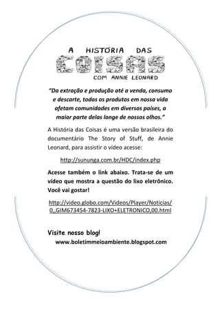 “Da extração e produção até a venda, consumo
e descarte, todos os produtos em nossa vida
afetam comunidades em diversos países, a
maior parte delas longe de nossos olhos.”
A História das Coisas é uma versão brasileira do
documentário The Story of Stuff, de Annie
Leonard, para assistir o vídeo acesse:
http://sununga.com.br/HDC/index.php
Acesse também o link abaixo. Trata-se de um
vídeo que mostra a questão do lixo eletrônico.
Você vai gostar!
http://video.globo.com/Videos/Player/Noticias/
0,,GIM673454-7823-LIXO+ELETRONICO,00.html
Visite nosso blog!
www.boletimmeioambiente.blogspot.com
 