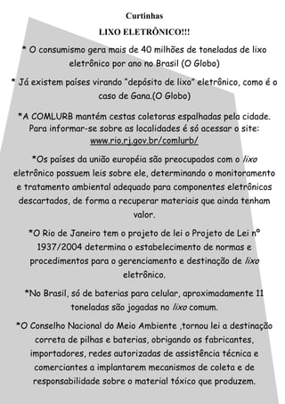 Curtinhas
LIXO ELETRÔNICO!!!
* O consumismo gera mais de 40 milhões de toneladas de lixo
eletrônico por ano no Brasil (O Globo)
* Já existem países virando “depósito de lixo” eletrônico, como é o
caso de Gana.(O Globo)
*A COMLURB mantém cestas coletoras espalhadas pela cidade.
Para informar-se sobre as localidades é só acessar o site:
www.rio.rj.gov.br/comlurb/
*Os países da união européia são preocupados com o lixo
eletrônico possuem leis sobre ele, determinando o monitoramento
e tratamento ambiental adequado para componentes eletrônicos
descartados, de forma a recuperar materiais que ainda tenham
valor.
*O Rio de Janeiro tem o projeto de lei o Projeto de Lei nº
1937/2004 determina o estabelecimento de normas e
procedimentos para o gerenciamento e destinação de lixo
eletrônico.
*No Brasil, só de baterias para celular, aproximadamente 11
toneladas são jogadas no lixo comum.
*O Conselho Nacional do Meio Ambiente ,tornou lei a destinação
correta de pilhas e baterias, obrigando os fabricantes,
importadores, redes autorizadas de assistência técnica e
comerciantes a implantarem mecanismos de coleta e de
responsabilidade sobre o material tóxico que produzem.
 