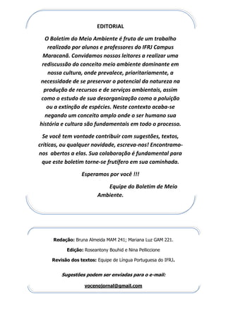 EDITORIAL
O Boletim do Meio Ambiente é fruto de um trabalho
realizado por alunos e professores do IFRJ Campus
Maracanã. Convidamos nossos leitores a realizar uma
rediscussão do conceito meio ambiente dominante em
nossa cultura, onde prevalece, prioritariamente, a
necessidade de se preservar o potencial da natureza na
produção de recursos e de serviços ambientais, assim
como o estudo de sua desorganização como a poluição
ou a extinção de espécies. Neste contexto acaba-se
negando um conceito amplo onde o ser humano sua
história e cultura são fundamentais em todo o processo.
Se você tem vontade contribuir com sugestões, textos,
críticas, ou qualquer novidade, escreva-nos! Encontramo-
nos abertos a elas. Sua colaboração é fundamental para
que este boletim torne-se frutífero em sua caminhada.
Esperamos por você !!!
Equipe do Boletim de Meio
Ambiente.
Redação: Bruna Almeida MAM 241; Mariana Luz GAM 221.
Edição: Roseantony Bouhid e Nina Pelliccione
Revisão dos textos: Equipe de Língua Portuguesa do IFRJ.
Sugestões podem ser enviadas para o e-mail:
vocenojornal@gmail.com
 
