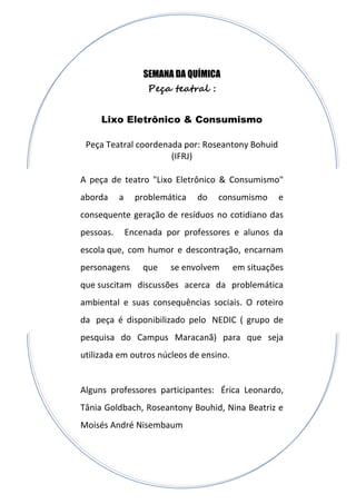 SEMANA DA QUÍMICA
Peça teatral :
Lixo Eletrônico & Consumismo
Peça Teatral coordenada por: Roseantony Bohuid
(IFRJ)
A peça de teatro "Lixo Eletrônico & Consumismo"
aborda a problemática do consumismo e
consequente geração de resíduos no cotidiano das
pessoas. Encenada por professores e alunos da
escola que, com humor e descontração, encarnam
personagens que se envolvem em situações
que suscitam discussões acerca da problemática
ambiental e suas consequências sociais. O roteiro
da peça é disponibilizado pelo NEDIC ( grupo de
pesquisa do Campus Maracanã) para que seja
utilizada em outros núcleos de ensino.
Alguns professores participantes: Érica Leonardo,
Tânia Goldbach, Roseantony Bouhid, Nina Beatriz e
Moisés André Nisembaum
 