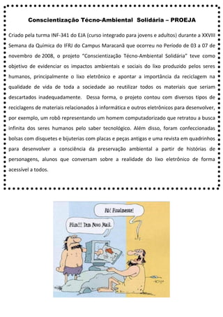 Conscientização Técno-Ambiental Solidária – PROEJA
Criado pela turma INF-341 do EJA (curso integrado para jovens e adultos) durante a XXVIII
Semana da Química do IFRJ do Campus Maracanã que ocorreu no Período de 03 a 07 de
novembro de 2008, o projeto “Conscientização Técno-Ambiental Solidária” teve como
objetivo de evidenciar os impactos ambientais e sociais do lixo produzido pelos seres
humanos, principalmente o lixo eletrônico e apontar a importância da reciclagem na
qualidade de vida de toda a sociedade ao reutilizar todos os materiais que seriam
descartados inadequadamente. Dessa forma, o projeto contou com diversos tipos de
reciclagens de materiais relacionados à informática e outros eletrônicos para desenvolver,
por exemplo, um robô representando um homem computadorizado que retratou a busca
infinita dos seres humanos pelo saber tecnológico. Além disso, foram confeccionadas
bolsas com disquetes e bijuterias com placas e peças antigas e uma revista em quadrinhos
para desenvolver a consciência da preservação ambiental a partir de histórias de
personagens, alunos que conversam sobre a realidade do lixo eletrônico de forma
acessível a todos.
 