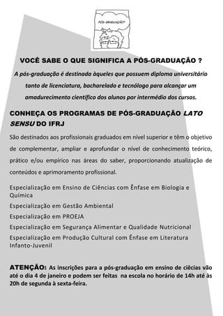 VOCÊ SABE O QUE SIGNIFICA A PÓS-GRADUAÇÃO ?
A pós-graduação é destinada àqueles que possuem diploma universitário
tanto de licenciatura, bacharelado e tecnólogo para alcançar um
amadurecimento científico dos alunos por intermédio dos cursos.
CONHEÇA OS PROGRAMAS DE PÓS-GRADUAÇÃO LATO
SENSU DO IFRJ
São destinados aos profissionais graduados em nível superior e têm o objetivo
de complementar, ampliar e aprofundar o nível de conhecimento teórico,
prático e/ou empírico nas áreas do saber, proporcionando atualização de
conteúdos e aprimoramento profissional.
Especialização em Ensino de Ciências com Ênfase em Biologia e
Química
Especialização em Gestão Ambiental
Especialização em PROEJA
Especialização em Segurança Alimentar e Qualidade Nutricional
Especialização em Produção Cultural com Ênfase em Literatura
Infanto-Juvenil
ATENÇÃO: As inscrições para a pós-graduação em ensino de ciêcias vão
até o dia 4 de janeiro e podem ser feitas na escola no horário de 14h até às
20h de segunda à sexta-feira.
 