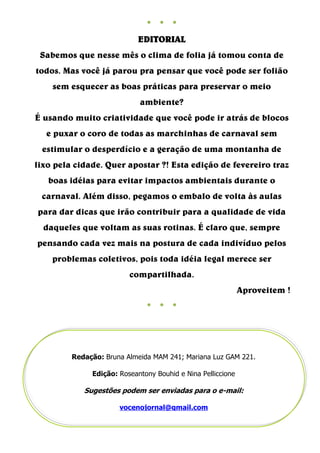 ●   ●   ●

                            EDITORIAL
 Sabemos que nesse mês o clima de folia já tomou conta de
todos. Mas você já parou pra pensar que você pode ser folião
    sem esquecer as boas práticas para preservar o meio
                            ambiente?
É usando muito criatividade que você pode ir atrás de blocos
  e puxar o coro de todas as marchinhas de carnaval sem
 estimular o desperdício e a geração de uma montanha de
lixo pela cidade. Quer apostar ?! Esta edição de fevereiro traz
   boas idéias para evitar impactos ambientais durante o
 carnaval. Além disso, pegamos o embalo de volta às aulas
para dar dicas que irão contribuir para a qualidade de vida
  daqueles que voltam as suas rotinas. É claro que, sempre
pensando cada vez mais na postura de cada indivíduo pelos
    problemas coletivos, pois toda idéia legal merece ser
                         compartilhada.
                                                             Aproveitem !
                              ●   ●   ●




         Redação: Bruna Almeida MAM 241; Mariana Luz GAM 221.

              Edição: Roseantony Bouhid e Nina Pelliccione

            Sugestões podem ser enviadas para o e-mail:

                      vocenojornal@gmail.com
 