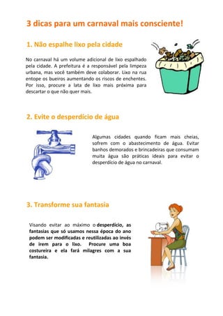 3 dicas para um carnaval mais consciente!

1. Não espalhe lixo pela cidade
No carnaval há um volume adicional de lixo espalhado
pela cidade. A prefeitura é a responsável pela limpeza
urbana, mas você também deve colaborar. Lixo na rua
entope os bueiros aumentando os riscos de enchentes.
Por isso, procure a lata de lixo mais próxima para
descartar o que não quer mais.



2. Evite o desperdício de água

                             Algumas cidades quando ficam mais cheias,
                             sofrem com o abastecimento de água. Evitar
                             banhos demorados e brincadeiras que consumam
                             muita água são práticas ideais para evitar o
                             desperdício de água no carnaval.




3. Transforme sua fantasia

 Visando evitar ao máximo o desperdício, as
 fantasias que só usamos nessa época do ano
 podem ser modificadas e reutilizadas ao invés
 de irem para o lixo. Procure uma boa
 costureira e ela fará milagres com a sua
 fantasia.
 