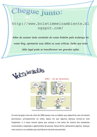 http://www.boletimmeioambiente.bl
           ogspot.com/

 Além de acessar todo conteúdo do nosso boletim pelo endereço do

  nosso blog, apresente suas idéias ou suas críticas. Saiba que toda

            idéia legal pode se transformar em grandes ações.




                                        IFRJ - 22 de fevereiro




O surto da gripe suína do início de 2009 passou mas os hábitos que adquirimos com ela devem
permanecer, principalmente no verão, época em que algumas doenças tornam-se mais
freqüentes. E é nessa mesma época que começa o ano letivo da maioria dos estudantes
aumentando a exposição a aglomerados de pessoas. Dessa forma, destacamos algumas doenças
mais comuns e os cuidados que você deve ter durante esse período:
 