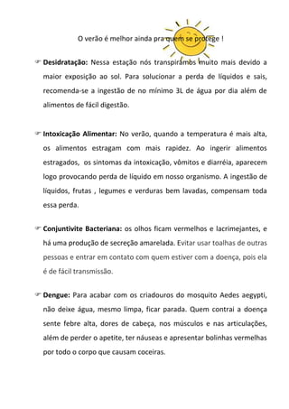O verão é melhor ainda pra quem se protege !


 Desidratação: Nessa estação nós transpiramos muito mais devido a
  maior exposição ao sol. Para solucionar a perda de líquidos e sais,
  recomenda-se a ingestão de no mínimo 3L de água por dia além de
  alimentos de fácil digestão.


 Intoxicação Alimentar: No verão, quando a temperatura é mais alta,
  os alimentos estragam com mais rapidez. Ao ingerir alimentos
  estragados, os sintomas da intoxicação, vômitos e diarréia, aparecem
  logo provocando perda de líquido em nosso organismo. A ingestão de
  líquidos, frutas , legumes e verduras bem lavadas, compensam toda
  essa perda.


 Conjuntivite Bacteriana: os olhos ficam vermelhos e lacrimejantes, e
  há uma produção de secreção amarelada. Evitar usar toalhas de outras
  pessoas e entrar em contato com quem estiver com a doença, pois ela
  é de fácil transmissão.


 Dengue: Para acabar com os criadouros do mosquito Aedes aegypti,
  não deixe água, mesmo limpa, ficar parada. Quem contrai a doença
  sente febre alta, dores de cabeça, nos músculos e nas articulações,
  além de perder o apetite, ter náuseas e apresentar bolinhas vermelhas
  por todo o corpo que causam coceiras.
 