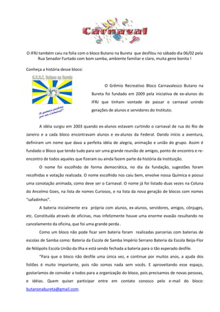 O IFRJ também caiu na folia com o bloco Butano na Bureta que desfilou no sábado dia 06/02 pela
      Rua Senador Furtado com bom samba, ambiente familiar e claro, muita gene bonita !

Conheça a história desse bloco:


                                            O Grêmio Recreativo Bloco Carnavalesco Butano na
                                    Bureta foi fundado em 2009 pela iniciativa de ex-alunos do
                                    IFRJ que tinham vontade de passar o carnaval unindo
                                    gerações de alunos e servidores do Instituto.


       A idéia surgiu em 2003 quando ex-alunos estavam curtindo o carnaval de rua do Rio de
Janeiro e a cada bloco encontravam alunos e ex-alunos da Federal. Dando início a aventura,
definiram um nome que dava a perfeita idéia de alegria, animação e união do grupo. Assim é
fundado o Bloco que tendo tudo para ser uma grande reunião de amigos, ponto de encontro e re-
encontro de todos aqueles que fizeram ou ainda fazem parte da história da Instituição.
       O nome foi escolhido de forma democrática, no dia da fundação, sugestões foram
recolhidas e votação realizada. O nome escolhido nos caiu bem, envolve nossa Química e possui
uma conotação animada, como deve ser o Carnaval. O nome já foi listado duas vezes na Coluna
do Ancelmo Goes, na lista de nomes Curiosos, e na lista da nova geração de blocos com nomes
“safadinhos”.
       A bateria inicialmente era própria com alunos, ex-alunos, servidores, amigos, cônjuges,
etc. Constituída através de oficinas, mas infelizmente houve uma enorme evasão resultando no
cancelamento da oficina, que foi uma grande perda .
       Como um bloco não pode ficar sem bateria foram realizadas parcerias com baterias de
escolas de Samba como: Bateria da Escola de Samba Império Serrano Bateria da Escola Beija-Flor
de Nilópolis Escola União da Ilha e está sendo fechada a bateria para o tão esperado desfile.
       “Para que o bloco não desfile uma única vez, e continue por muitos anos, a ajuda dos
foliões é muito importante, pois não somos nada sem vocês. E aproveitando esse espaço,
gostaríamos de convidar a todos para a organização do bloco, pois precisamos de novas pessoas,
e idéias. Quem quiser participar entre em contato conosco pelo e-mail do bloco:
butanonabureta@gmail.com.
 