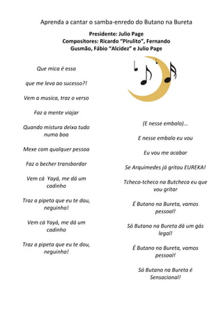 Aprenda a cantar o samba-enredo do Butano na Bureta
                         Presidente: Julio Page
                Compositores: Ricardo “Pirulito”, Fernando
                  Gusmão, Fábio “Alcidez” e Julio Page


     Que mica é essa

 que me leva ao sucesso?!

Vem a musica, traz o verso

    Faz a mente viajar
                                               (E nesse embalo)...
Quando mistura deixa tudo
       numa boa
                                             E nesse embalo eu vou
Mexe com qualquer pessoa
                                               Eu vou me acabar
 Faz o becher transbordar
                                        Se Arquimedes já gritou EUREKA!
 Vem cá Yayá, me dá um
                                       Tcheco-tcheco na Butcheca eu que
        cadinho
                                                  vou gritar
Traz a pipeta que eu te dou,
                                           É Butano na Bureta, vamos
         neguinho!
                                                    pessoal!
 Vem cá Yayá, me dá um
                                         Só Butano na Bureta dá um gás
        cadinho
                                                     legal!
Traz a pipeta que eu te dou,
                                           É Butano na Bureta, vamos
         neguinho!
                                                    pessoal!

                                             Só Butano na Bureta é
                                                 Sensacional!
 