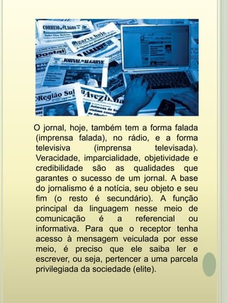    O jornal, hoje, também tem a forma falada (imprensa falada), no rádio, e a forma televisiva (imprensa televisada). Veracidade, imparcialidade, objetividade e credibilidade são as qualidades que garantes o sucesso de um jornal. A base do jornalismo é a notícia, seu objeto e seu fim (o resto é secundário). A função principal da linguagem nesse meio de comunicação é a referencial ou informativa. Para que o receptor tenha acesso à mensagem veiculada por esse meio, é preciso que ele saiba ler e escrever, ou seja, pertencer a uma parcela privilegiada da sociedade (elite).