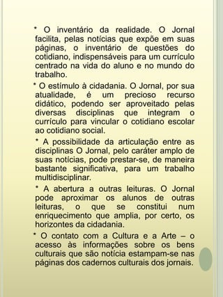 * O inventário da realidade. O Jornal facilita, pelas notícias que expõe em suas páginas, o inventário de questões do cotidiano, indispensáveis para um currículo centrado na vida do aluno e no mundo do trabalho.    * O estímulo à cidadania. O Jornal, por sua atualidade, é um precioso recurso didático, podendo ser aproveitado pelas diversas disciplinas que integram o currículo para vincular o cotidiano escolar ao cotidiano social.    * A possibilidade da articulação entre as disciplinas O Jornal, pelo caráter amplo de suas notícias, pode prestar-se, de maneira bastante significativa, para um trabalho multidisciplinar.    * A abertura a outras leituras. O Jornal pode aproximar os alunos de outras leituras, o que se constitui num enriquecimento que amplia, por certo, os horizontes da cidadania.    * O contato com a Cultura e a Arte – o acesso às informações sobre os bens culturais que são notícia estampam-se nas páginas dos cadernos culturais dos jornais.