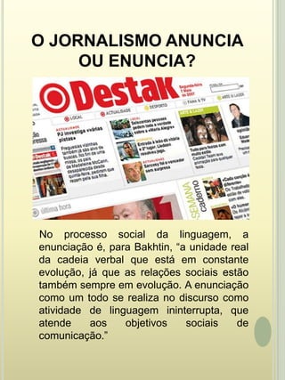 O JORNALISMO ANUNCIA OU ENUNCIA?    No processo social da linguagem, a enunciação é, para Bakhtin, “a unidade real da cadeia verbal que está em constante evolução, já que as relações sociais estão também sempre em evolução. A enunciação como um todo se realiza no discurso como atividade de linguagem ininterrupta, que atende aos objetivos sociais de comunicação.” 