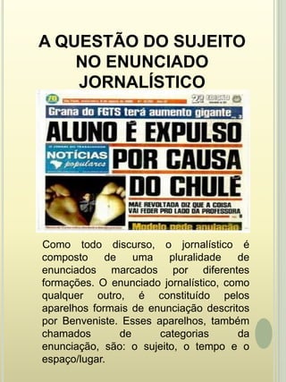 A QUESTÃO DO SUJEITO NO ENUNCIADO JORNALÍSTICO    Como todo discurso, o jornalístico é composto de uma pluralidade de enunciados marcados por diferentes formações. O enunciado jornalístico, como qualquer outro, é constituído pelos aparelhos formais de enunciação descritos por Benveniste. Esses aparelhos, também chamados de categorias da enunciação, são: o sujeito, o tempo e o espaço/lugar. 