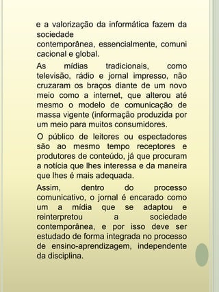 e a valorização da informática fazem da sociedade contemporânea, essencialmente, comunicacional e global.    As mídias tradicionais, como televisão, rádio e jornal impresso, não cruzaram os braços diante de um novo meio como a internet, que alterou até mesmo o modelo de comunicação de massa vigente (informação produzida por um meio para muitos consumidores.    O público de leitores ou espectadores são ao mesmo tempo receptores e produtores de conteúdo, já que procuram a notícia que lhes interessa e da maneira que lhes é mais adequada.    Assim, dentro do processo comunicativo, o jornal é encarado como um a mídia que se adaptou e reinterpretou a sociedade contemporânea, e por isso deve ser estudado de forma integrada no processo de ensino-aprendizagem, independente da disciplina.