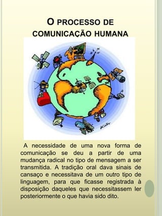 O processo de comunicação humana  A necessidade de uma nova forma de comunicação se deu a partir de uma mudança radical no tipo de mensagem a ser transmitida. A tradição oral dava sinais de cansaço e necessitava de um outro tipo de linguagem, para que ficasse registrada à disposição daqueles que necessitassem ler posteriormente o que havia sido dito.
