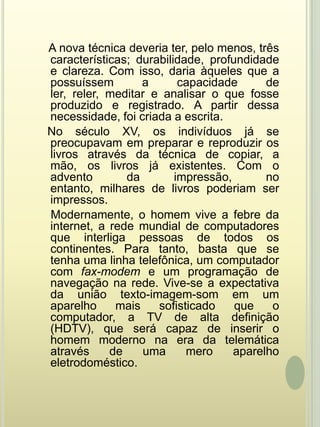 A nova técnica deveria ter, pelo menos, três características; durabilidade, profundidade e clareza. Com isso, daria àqueles que a possuíssem a capacidade de ler, reler, meditar e analisar o que fosse produzido e registrado. A partir dessa necessidade, foi criada a escrita.   No século XV, os indivíduos já se preocupavam em preparar e reproduzir os livros através da técnica de copiar, a mão, os livros já existentes. Com o advento da impressão, no entanto, milhares de livros poderiam ser impressos.    Modernamente, o homem vive a febre da internet, a rede mundial de computadores que interliga pessoas de todos os continentes. Para tanto, basta que se tenha uma linha telefônica, um computador com fax-modem e um programação de navegação na rede. Vive-se a expectativa da união texto-imagem-som em um aparelho mais sofisticado que o computador, a TV de alta definição (HDTV), que será capaz de inserir o homem moderno na era da telemática através de uma mero aparelho eletrodoméstico.