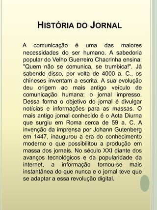 História do JornalA comunicação é uma das maiores necessidades do ser humano. A sabedoria popular do Velho Guerreiro Chacrinha ensina: "Quem não se comunica, se trumbica!". Já sabendo disso, por volta de 4000 a. C., os chineses inventam a escrita. A sua evolução deu origem ao mais antigo veículo de comunicação humana: o jornal impresso. Dessa forma o objetivo do jornal é divulgar notícias e informações para as massas. O mais antigo jornal conhecido é o Acta Diurna que surgiu em Roma cerca de 59 a. C. A invenção da imprensa por Johann Gutenberg em 1447, inaugurou a era do conhecimento moderno o que possibilitou a produção em massa dos jornais. No século XXI diante dos avanços tecnológicos e da popularidade da internet, a informação tornou-se mais instantânea do que nunca e o jornal teve que se adaptar a essa revolução digital. 