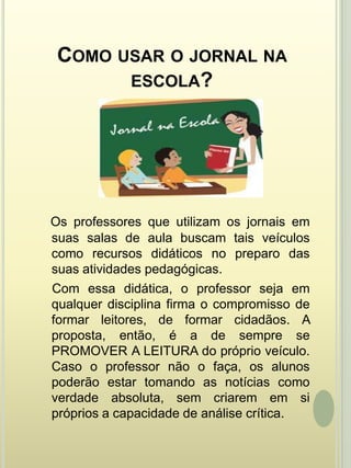 Como usar o jornal na escola?Os professores que utilizam os jornais em suas salas de aula buscam tais veículos como recursos didáticos no preparo das suas atividades pedagógicas.     Com essa didática, o professor seja em qualquer disciplina firma o compromisso de formar leitores, de formar cidadãos. A proposta, então, é a de sempre se PROMOVER A LEITURA do próprio veículo. Caso o professor não o faça, os alunos poderão estar tomando as notícias como verdade absoluta, sem criarem em si próprios a capacidade de análise crítica.