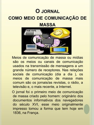O jornal como meio de comunicação de massa   Meios de comunicação de massa ou mídias são os meios ou canais de comunicação usados na transmissão de mensagens a um grande número de receptores. Nas relações sociais de comunicação (dia a dia ), os meios de comunicação de massa mais comum são os jornais/as revistas, o rádio, a televisão e, o mais recente, a Internet.    O jornal foi o primeiro meio de comunicação de massa criado pelo homem: originário dos documentos informativos dos navegadores do século XVI, esse meio originalmente impresso tomou a forma que tem hoje em 1836, na França.