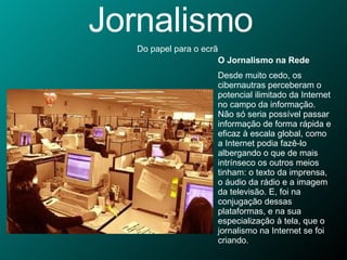 Jornalismo Do papel para o ecrã O Jornalismo na Rede Desde muito cedo, os cibernautras perceberam o potencial ilimitado da Internet no campo da informação. Não só seria possível passar informação de forma rápida e eficaz à escala global, como a Internet podia fazê-lo albergando o que de mais intrínseco os outros meios tinham: o texto da imprensa, o áudio da rádio e a imagem da televisão. E, foi na conjugação dessas plataformas, e na sua especialização à tela, que o jornalismo na Internet se foi criando. 