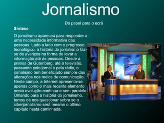 Jornalismo Do papel para o ecrã Síntese O jornalismo apareceu para responder a uma necessidade informativa das pessoas. Lado a lado com o progresso tecnológico, a história do jornalismo faz-se de avanços na forma de levar a informação até às pessoas. Desde a prensa de Gutenberg, até à televisão, passando pelo jornal e pela rádio, o jornalismo tem beneficiado sempre das alterações nos meios de comunicação. Neste campo, a Internet apresenta-se apenas como o mais recente elemento nesta evolução contínua e sem paralelo. Olhando para a história do jornalismo, temos de nos questionar sobre se o ciberjornalismo será mesmo o último capítulo nesta caminhada.  