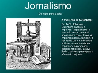 Jornalismo Do papel para o ecrã A Imprensa de Gutenberg Em 1439, Johannes Gutenberg inventou a imprensa. Rapidamente, a invenção deixou de servir apenas para copiar livros. A imprensa passou, também, a ser usada para a difusão de notícias nas comunidades, imprimindo os primeiros boletins noticiosos. Estava dado o primeiro passo para a afirmação do jornal.  
