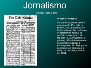 Jornalismo Do papel para o ecrã O Jornal Impresso Os primeiros jornais tinham este aspecto. Por volta do século XVIII, a ausência de hierarquização das notícias e de fotografias deixava os periódicos com este rosto. No caso, o Daily Courant, o primeiro diário britânico e um dos primeiros diários à escala global. Em Portugal, o exemplo mais parecido é o Diário de Notícias, fundado em 1864. 