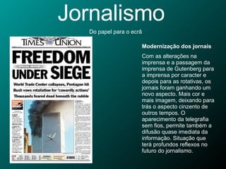 Jornalismo Do papel para o ecrã Modernização dos jornais Com as alterações na imprensa e a passagem da imprensa de Gutenberg para a imprensa por caracter e depois para as rotativas, os jornais foram ganhando um novo aspecto. Mais cor e mais imagem, deixando para trás o aspecto cinzento de outros tempos. O aparecimento da telegrafia sem fios, permite também a difusão quase imediata da informação. Situação que terá profundos reflexos no futuro do jornalismo. 
