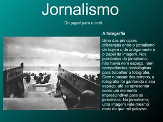 Jornalismo Do papel para o ecrã A fotografia Uma das principais diferenças entre o jornalismo de hoje e o de antigamente é o papel da imagem. Nos primórdios do jornalismo, não havia nem espaço, nem competências tecnológicas para trabalhar a fotografia. Com o passar dos tempos, a fotografia foi ganhando o seu espaço, até se apresentar como um elemento imprescindível para os jornalistas. No jornalismo, uma imagem vale mesmo mais do que mil palavras. 