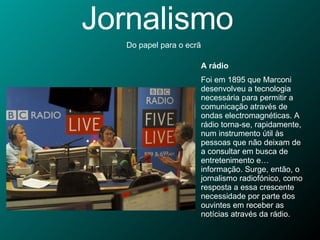 Jornalismo Do papel para o ecrã A rádio Foi em 1895 que Marconi desenvolveu a tecnologia necessária para permitir a comunicação através de ondas electromagnéticas. A rádio torna-se, rapidamente, num instrumento útil às pessoas que não deixam de a consultar em busca de entretenimento e… informação. Surge, então, o jornalismo radiofónico, como resposta a essa crescente necessidade por parte dos ouvintes em receber as notícias através da rádio. 