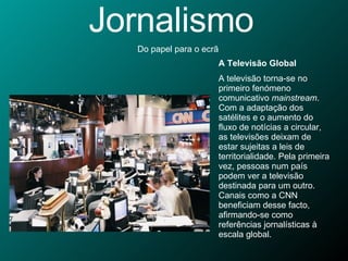 Jornalismo Do papel para o ecrã A Televisão Global A televisão torna-se no primeiro fenómeno comunicativo  mainstream . Com a adaptação dos satélites e o aumento do fluxo de notícias a circular, as televisões deixam de estar sujeitas a leis de territorialidade. Pela primeira vez, pessoas num país podem ver a televisão destinada para um outro. Canais como a CNN beneficiam desse facto, afirmando-se como referências jornalísticas à escala global. 