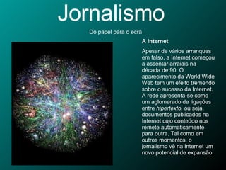 Jornalismo Do papel para o ecrã A Internet Apesar de vários arranques em falso, a Internet começou a assentar arraiais na década de 90. O aparecimento da World Wide Web tem um efeito tremendo sobre o sucesso da Internet. A rede apresenta-se como um aglomerado de ligações entre  hipertexto,  ou seja, documentos publicados na Internet cujo conteúdo nos remete automaticamente para outra. Tal como em outros momentos, o jornalismo vê na Internet um novo potencial de expansão.  