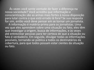 Ás vezes você sente vontade de fazer a diferença na
nossa sociedade? Você acredita que informação e
conscientização são as armas mais fortes à nossa disposição
para lutar contra o que está errado lá fora? Se sua resposta
for sim, então você deve pensar em se tornar um jornalista.
A informação é matéria-prima para os jornalistas. Uma
vez que eles aprendem sobre uma situação ou fato, eles têm
que investigar a origem, busca de informações, e às vezes
até entrevistar pessoas para ter certeza de que a situação ou
fato é verdadeiro. Em seguida, divulgar todas as informações
possíveis, tornando-se pública a todos os destinatários da
cobertura, para que todos possam estar cientes da situação
ou fato.
 
