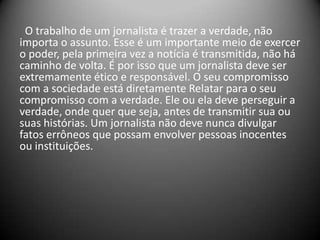 O trabalho de um jornalista é trazer a verdade, não
importa o assunto. Esse é um importante meio de exercer
o poder, pela primeira vez a notícia é transmitida, não há
caminho de volta. É por isso que um jornalista deve ser
extremamente ético e responsável. O seu compromisso
com a sociedade está diretamente Relatar para o seu
compromisso com a verdade. Ele ou ela deve perseguir a
verdade, onde quer que seja, antes de transmitir sua ou
suas histórias. Um jornalista não deve nunca divulgar
fatos errôneos que possam envolver pessoas inocentes
ou instituições.
 