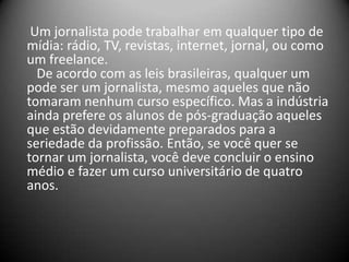 Um jornalista pode trabalhar em qualquer tipo de
mídia: rádio, TV, revistas, internet, jornal, ou como
um freelance.
De acordo com as leis brasileiras, qualquer um
pode ser um jornalista, mesmo aqueles que não
tomaram nenhum curso específico. Mas a indústria
ainda prefere os alunos de pós-graduação aqueles
que estão devidamente preparados para a
seriedade da profissão. Então, se você quer se
tornar um jornalista, você deve concluir o ensino
médio e fazer um curso universitário de quatro
anos.
 