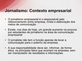 • O jornalismo empresarial é o responsável pelo
relacionamento entre empresa, mídia e elaboração dos
meios de comunicação
• Existe, nos dias de hoje, um grande aumento na procura
por estudantes de jornalismo na área de comunicação
empresarial
• O jornalista não tem a função apenas de levar a
comunicação para o externo da empresa.
• A sua responsabilidade deve ser, informar, de forma
ética, os principais fatos que ocorrem na empresa, sem
ser manipulador de resultados e informações.
Jornalismo: Contexto empresarial
 