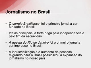 • O correio Braziliense foi o primeiro jornal a ser
fundado no Brasil
• Ideias principais: a forte briga pela independência e
pelo fim da escravidão
• A gazeta do Rio de Janeiro foi o primeiro jornal a
ser impresso no Brasil
• A industrialização e o aumento de pessoas
migrando para o Brasil possibilitou a expansão do
jornalismo no nosso país
Jornalismo no Brasil
 