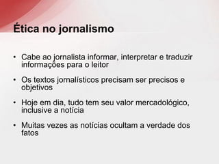• Cabe ao jornalista informar, interpretar e traduzir
informações para o leitor
• Os textos jornalísticos precisam ser precisos e
objetivos
• Hoje em dia, tudo tem seu valor mercadológico,
inclusive a notícia
• Muitas vezes as notícias ocultam a verdade dos
fatos
Ética no jornalismo
 