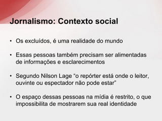 • Os excluídos, é uma realidade do mundo
• Essas pessoas também precisam ser alimentadas
de informações e esclarecimentos
• Segundo Nilson Lage “o repórter está onde o leitor,
ouvinte ou espectador não pode estar”
• O espaço dessas pessoas na mídia é restrito, o que
impossibilita de mostrarem sua real identidade
Jornalismo: Contexto social
 