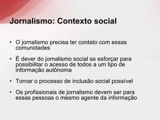 • O jornalismo precisa ter contato com essas
comunidades
• É dever do jornalismo social se esforçar para
possibilitar o acesso de todos a um tipo de
informação autônoma
• Tornar o processo de inclusão social possível
• Os profissionais de jornalismo devem ser para
essas pessoas o mesmo agente da informação
Jornalismo: Contexto social
 