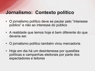 • O jornalismo político deve se pautar pelo “interesse
público” e não ao interesse do público
• A realidade que temos hoje é bem diferente do que
deveria ser.
• O jornalismo político também virou mercadoria
• Hoje em dia há um desinteresse por questões
políticas e campanhas eleitorais por parte dos
espectadores e leitores
Jornalismo: Contexto político
 