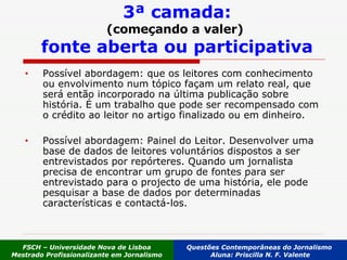 3ª camada: (começando a valer)   fonte aberta ou participativa Possível abordagem: que os leitores com conhecimento ou envolvimento num tópico façam um relato real, que será então incorporado na última publicação sobre história. É um trabalho que pode ser recompensado com o crédito ao leitor no artigo finalizado ou em dinheiro.  Possível abordagem: Painel do Leitor. Desenvolver uma base de dados de leitores voluntários dispostos a ser entrevistados por repórteres. Quando um jornalista precisa de encontrar um grupo de fontes para ser entrevistado para o projecto de uma história, ele pode pesquisar a base de dados por determinadas características e contactá-los.  FSCH – Universidade Nova de Lisboa Mestrado Profissionalizante em Jornalismo Questões Contemporâneas do Jornalismo  Aluna: Priscilla N. F. Valente 