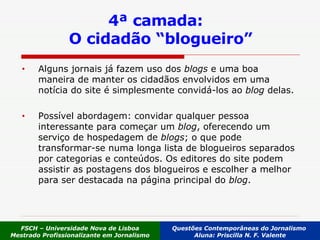 4ª camada:  O cidadão “blogueiro” Alguns jornais já fazem uso dos  blogs  e uma boa maneira de manter os cidadãos envolvidos em uma notícia do site é simplesmente convidá-los ao  blog  delas.  Possível abordagem: convidar qualquer pessoa interessante para começar um  blog , oferecendo um serviço de hospedagem de  blogs ; o que pode transformar-se numa longa lista de blogueiros separados por categorias e conteúdos. Os editores do site podem assistir as postagens dos blogueiros e escolher a melhor para ser destacada na página principal do  blog .   FSCH – Universidade Nova de Lisboa Mestrado Profissionalizante em Jornalismo Questões Contemporâneas do Jornalismo  Aluna: Priscilla N. F. Valente 