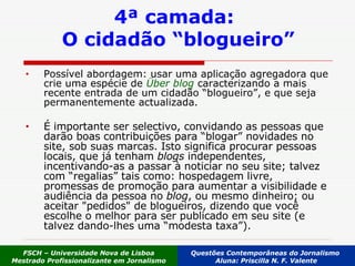 Possível abordagem: usar uma aplicação agregadora que crie uma espécie de  Über blog  caracterizando a mais recente entrada de um cidadão “blogueiro”, e que seja permanentemente actualizada . É importante ser selectivo, convidando as pessoas que darão boas contribuições para “blogar” novidades no site, sob suas marcas. Isto significa procurar pessoas locais, que já tenham  blogs  independentes, incentivando-as a passar à noticiar no seu site; talvez com “regalias” tais como: hospedagem livre, promessas de promoção para aumentar a visibilidade e audiência da pessoa no  blog , ou mesmo dinheiro; ou aceitar "pedidos" de blogueiros, dizendo que você escolhe o melhor para ser publicado em seu site (e talvez dando-lhes uma “modesta taxa”).  4ª camada:  O cidadão “blogueiro” FSCH – Universidade Nova de Lisboa Mestrado Profissionalizante em Jornalismo Questões Contemporâneas do Jornalismo  Aluna: Priscilla N. F. Valente 