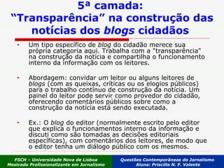 5ª camada:  “Transparência” na construção das notícias dos  blogs  cidadãos   Um tipo específico de  blog  do cidadão merece sua própria categoria aqui. Trabalha com a "transparência" na construção da notícia e compartilha o funcionamento interno da informação com os leitores.  Abordagem: convidar um leitor ou alguns leitores de  blogs  (com as queixas, críticas ou os elogios públicos) para o trabalho contínuo de construção da notícia. Um painel do leitor pode servir como provedor do cidadão, oferecendo comentários públicos sobre como a construção da notícia está sendo executada.  Ex.: O  blog  do editor (normalmente escrito pelo editor que explica o funcionamentos interno da informação e discuti como são tomadas as decisões editoriais específicas), com comentários dos leitores, de modo que o editor tenha um diálogo público com os mesmos. FSCH – Universidade Nova de Lisboa Mestrado Profissionalizante em Jornalismo Questões Contemporâneas do Jornalismo  Aluna: Priscilla N. F. Valente 