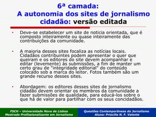 6ª camada: A autonomia dos sites de jornalismo cidadão:  versão editada Deve-se estabelecer um site de noticia orientada, que é composto inteiramente ou quase inteiramente das contribuições da comunidade.  A maioria desses sites focaliza as notícias locais. Cidadãos contribuintes podem apresentar o quer que queiram e os editores do site devem acompanhar e editar (levemente) às submissões, a fim de manter um certo grau de "integridade editorial" do conteúdo colocado sob a marca do leitor. Fotos também são um grande recurso desses sites. Abordagem: os editores desses sites de jornalismo cidadão devem orientar os membros da comunidade a fazer submissões de qualidade, para educá-los sobre o que há de valor para partilhar com os seus concidadãos. FSCH – Universidade Nova de Lisboa Mestrado Profissionalizante em Jornalismo Questões Contemporâneas do Jornalismo  Aluna: Priscilla N. F. Valente 